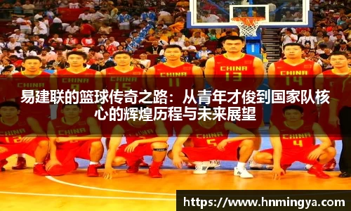 易建联的篮球传奇之路：从青年才俊到国家队核心的辉煌历程与未来展望